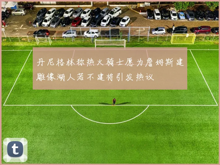 丹尼格林称热火骑士愿为詹姆斯建雕像湖人若不建将引发热议