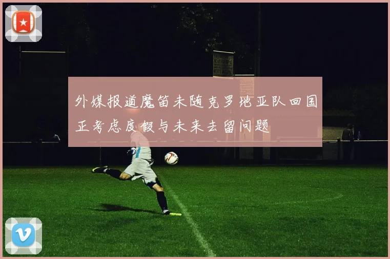 外媒报道魔笛未随克罗地亚队回国正考虑度假与未来去留问题