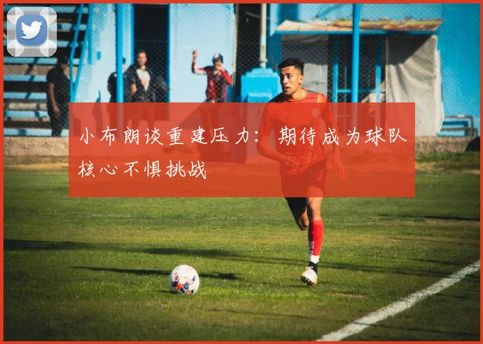 小布朗谈重建压力：期待成为球队核心不惧挑战