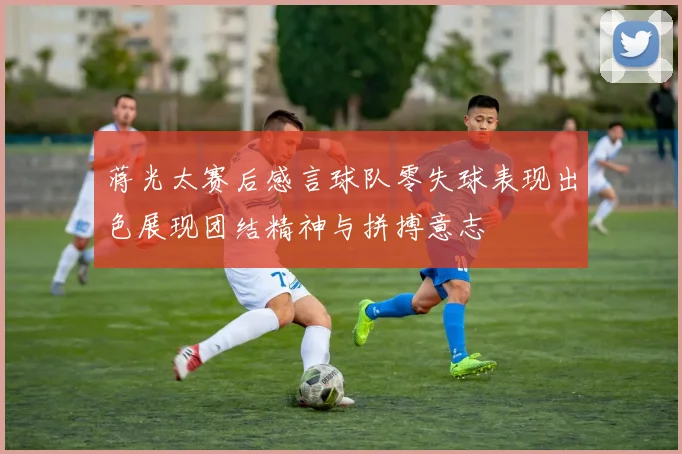 蒋光太赛后感言球队零失球表现出色展现团结精神与拼搏意志
