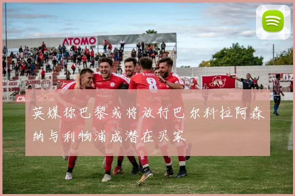 英媒称巴黎或将放行巴尔科拉阿森纳与利物浦成潜在买家