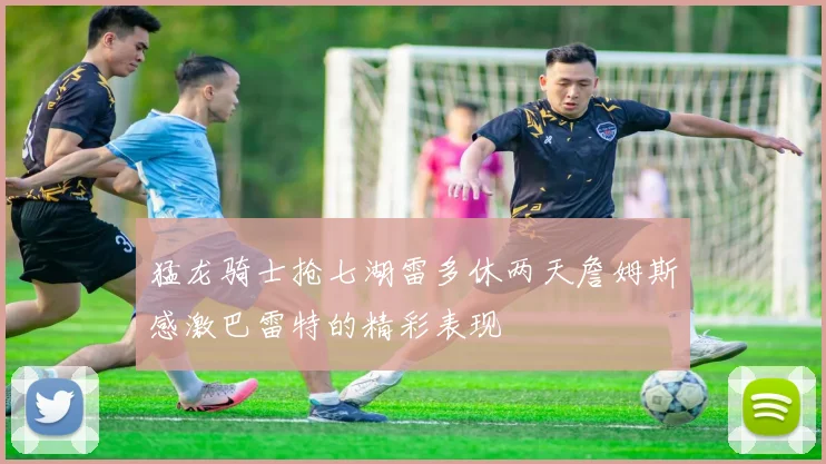 猛龙骑士抢七湖雷多休两天詹姆斯感激巴雷特的精彩表现