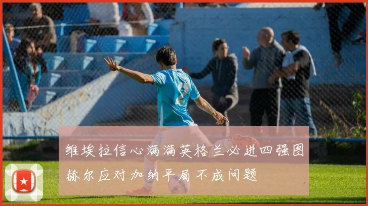 维埃拉信心满满英格兰必进四强图赫尔应对加纳平局不成问题