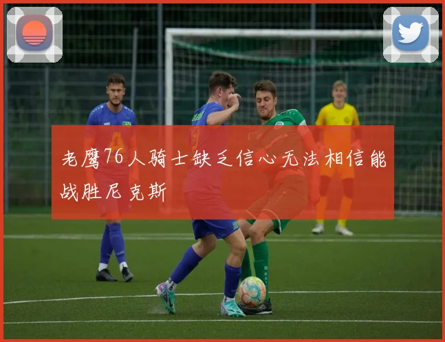 老鹰76人骑士缺乏信心无法相信能战胜尼克斯