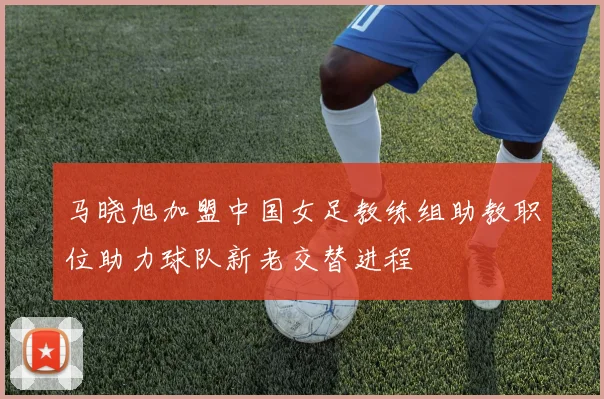 马晓旭加盟中国女足教练组助教职位助力球队新老交替进程