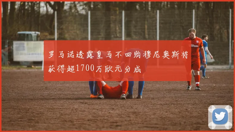 罗马诺透露皇马不回购穆尼奥斯将获得超1700万欧元分成