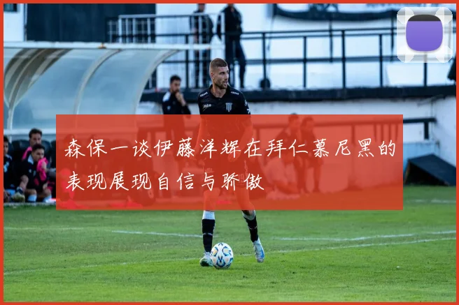 森保一谈伊藤洋辉在拜仁慕尼黑的表现展现自信与骄傲