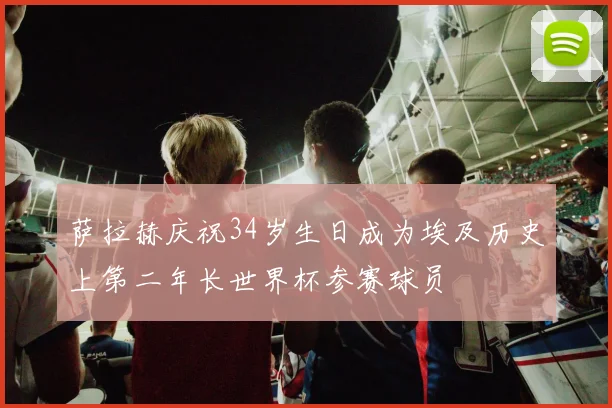 萨拉赫庆祝34岁生日成为埃及历史上第二年长世界杯参赛球员