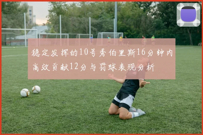 稳定发挥的10号秀伯里斯16分钟内高效贡献12分与罚球表现分析