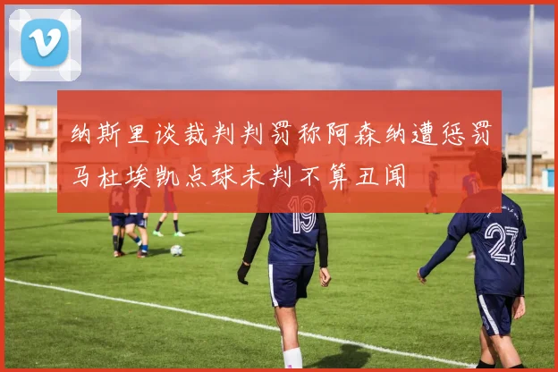 纳斯里谈裁判判罚称阿森纳遭惩罚马杜埃凯点球未判不算丑闻