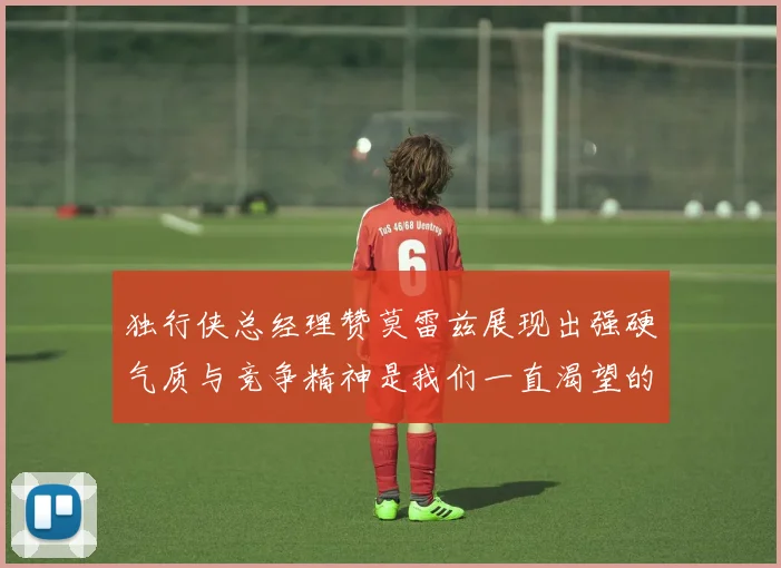 独行侠总经理赞莫雷兹展现出强硬气质与竞争精神是我们一直渴望的特质