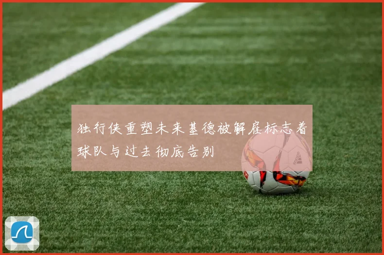 独行侠重塑未来基德被解雇标志着球队与过去彻底告别