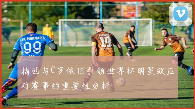 梅西与C罗依旧引领世界杯明星效应对赛事的重要性分析