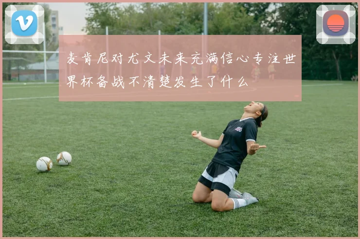 麦肯尼对尤文未来充满信心专注世界杯备战不清楚发生了什么