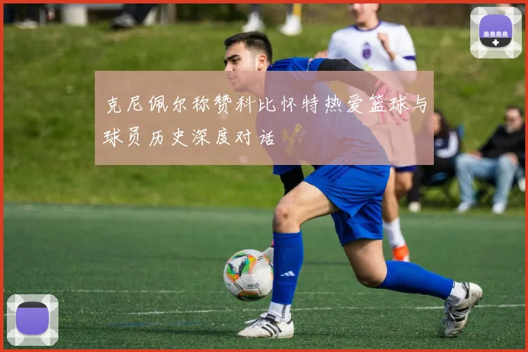 克尼佩尔称赞科比怀特热爱篮球与球员历史深度对话