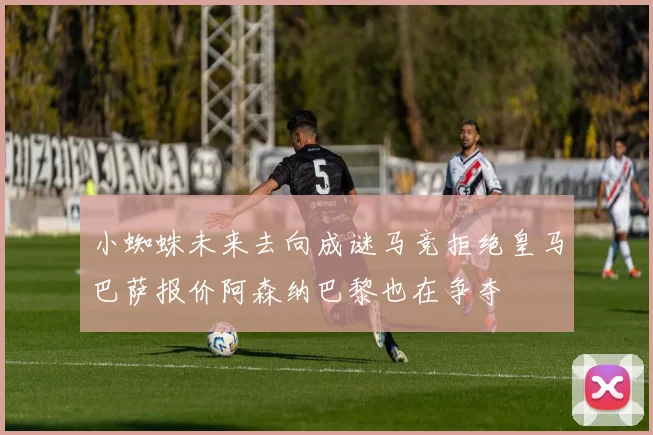小蜘蛛未来去向成谜马竞拒绝皇马巴萨报价阿森纳巴黎也在争夺
