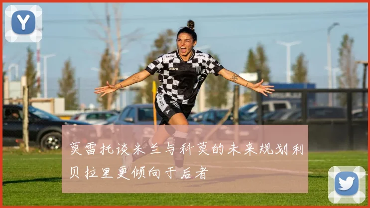 莫雷托谈米兰与科莫的未来规划利贝拉里更倾向于后者