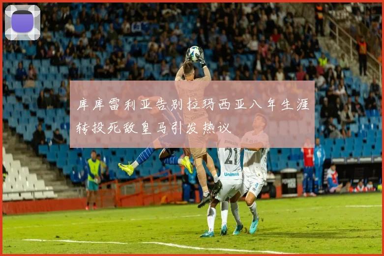 库库雷利亚告别拉玛西亚八年生涯转投死敌皇马引发热议