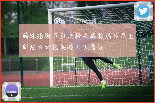 骑媒感慨马刺逆转之战将成为尼克斯经典回忆超越东决首战